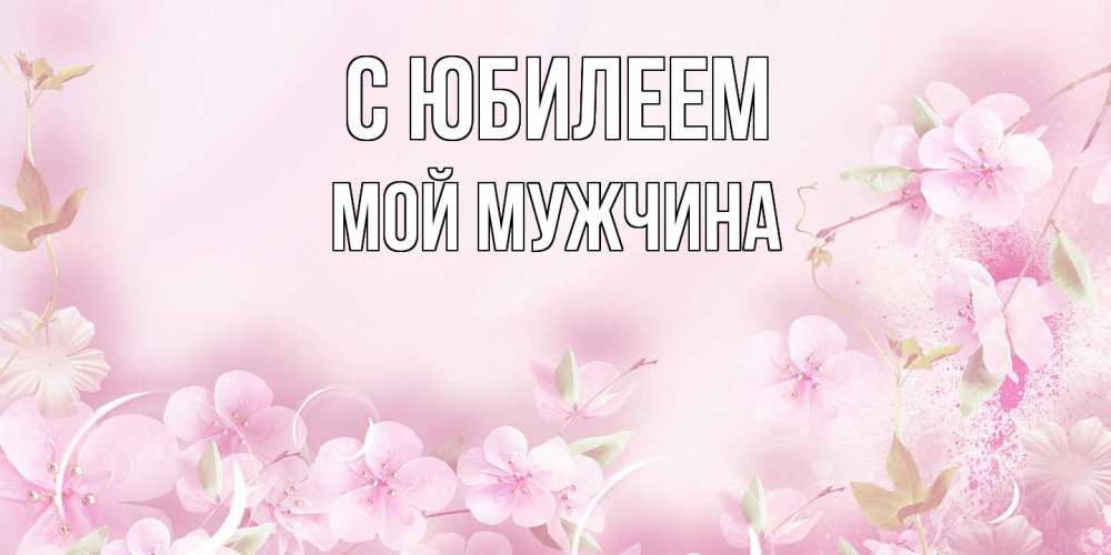 Открытка на каждый день с именем, Мой-мужчина C юбилеем нежные цветы Прикольная открытка с пожеланием онлайн скачать бесплатно 