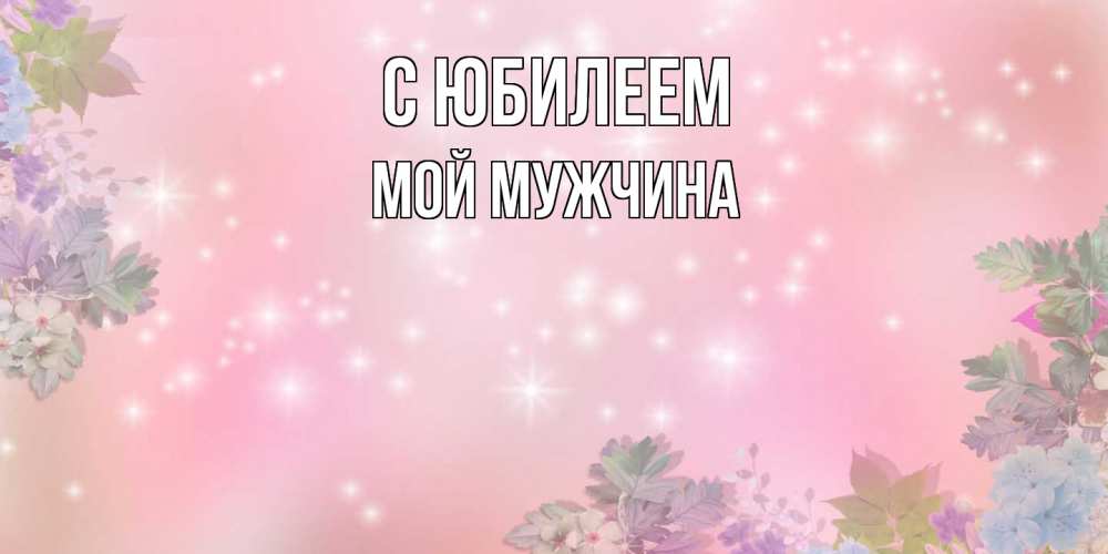 Открытка на каждый день с именем, Мой-мужчина C юбилеем открыта с цветами в нежных тонах Прикольная открытка с пожеланием онлайн скачать бесплатно 