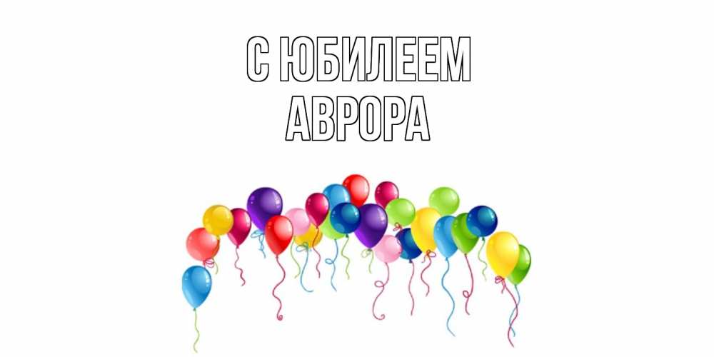 Открытка на каждый день с именем, Аврора C юбилеем Воздушные шары, ленты Прикольная открытка с пожеланием онлайн скачать бесплатно 