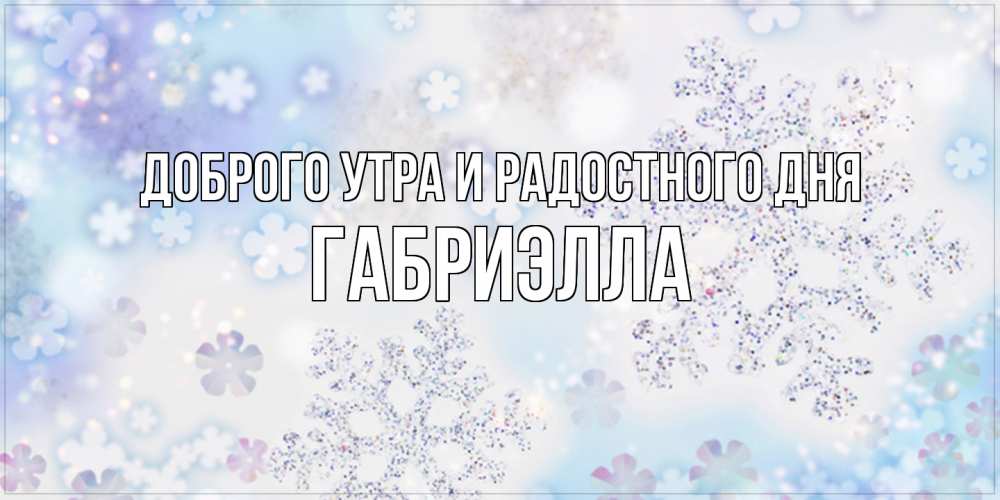 Открытка на каждый день с именем, Габриэлла Доброго утра и радостного дня снежинки с пожеланиями удачного дня Прикольная открытка с пожеланием онлайн скачать бесплатно 