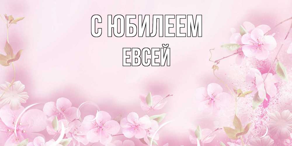 Открытка на каждый день с именем, Евсей C юбилеем нежные цветы Прикольная открытка с пожеланием онлайн скачать бесплатно 