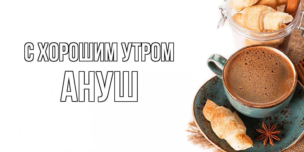 Открытка на каждый день с именем, Ануш С хорошим утром кофе с пенкой Прикольная открытка с пожеланием онлайн скачать бесплатно 