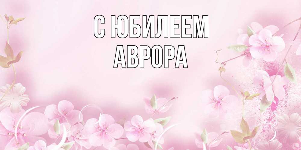 Открытка на каждый день с именем, Аврора C юбилеем нежные цветы Прикольная открытка с пожеланием онлайн скачать бесплатно 