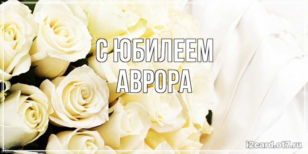 Открытка на каждый день с именем, Аврора C юбилеем белые розы в букете Прикольная открытка с пожеланием онлайн скачать бесплатно 