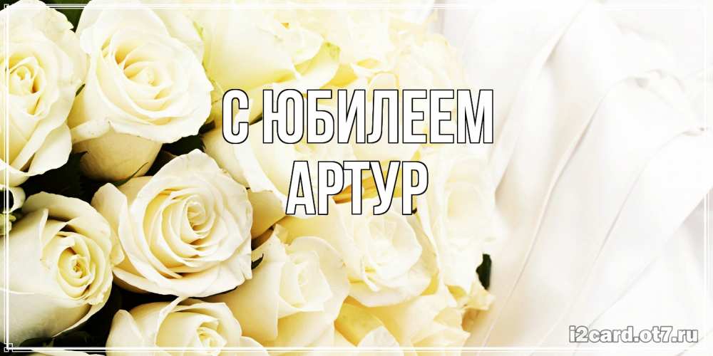 Открытка на каждый день с именем, Артур C юбилеем белые розы в букете Прикольная открытка с пожеланием онлайн скачать бесплатно 