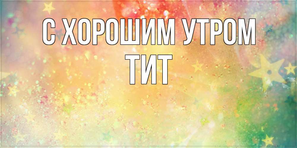 Открытка на каждый день с именем, Тит С хорошим утром красивая открытка с пожеланиями добрейшего утра Прикольная открытка с пожеланием онлайн скачать бесплатно 